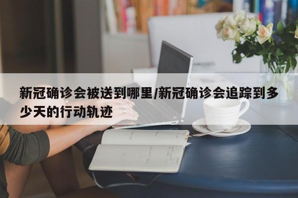 新冠确诊会被送到哪里/新冠确诊会追踪到多少天的行动轨迹