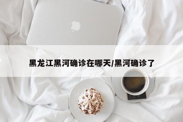 黑龙江黑河确诊在哪天/黑河确诊了