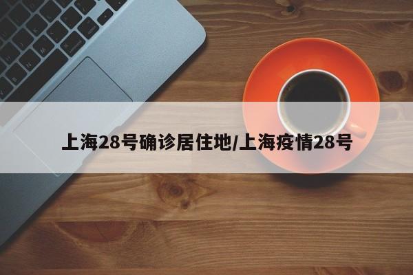 上海28号确诊居住地/上海疫情28号