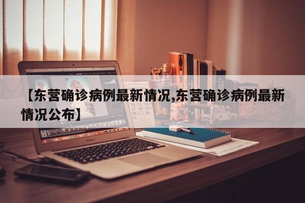 【东营确诊病例最新情况,东营确诊病例最新情况公布】