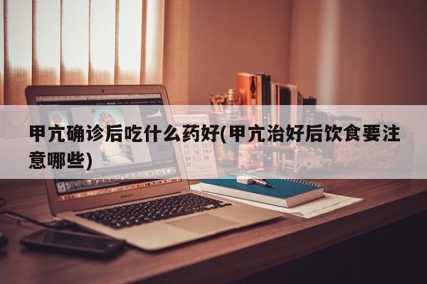 甲亢确诊后吃什么药好(甲亢治好后饮食要注意哪些)