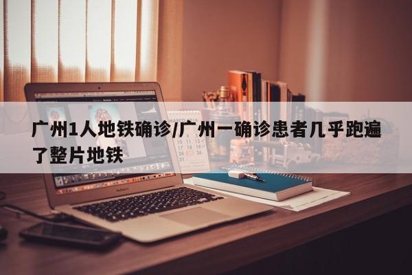 广州1人地铁确诊/广州一确诊患者几乎跑遍了整片地铁