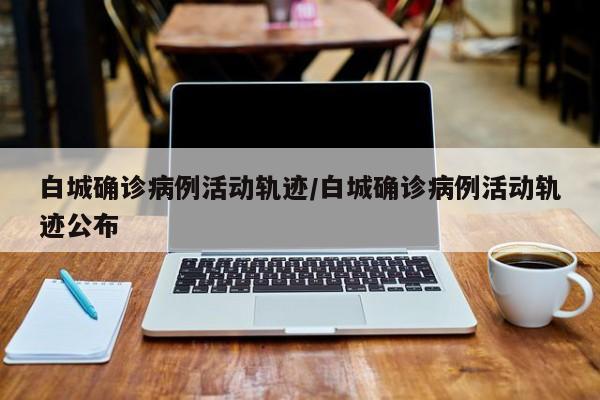 白城确诊病例活动轨迹/白城确诊病例活动轨迹公布