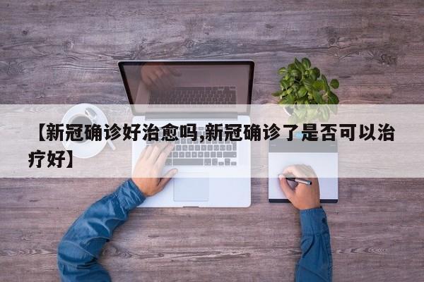 【新冠确诊好治愈吗,新冠确诊了是否可以治疗好】