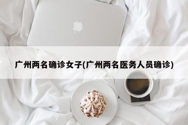 广州两名确诊女子(广州两名医务人员确诊)