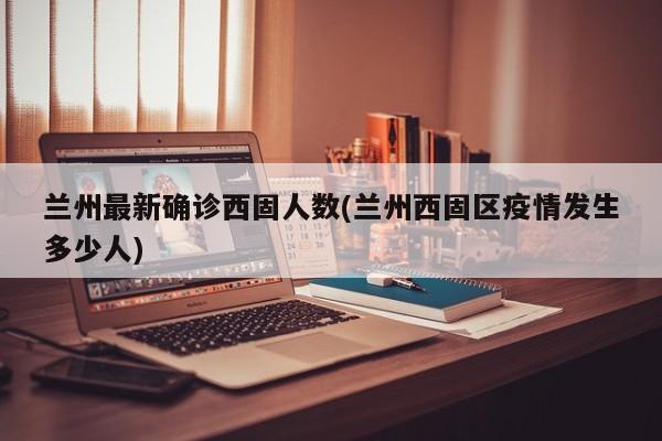 兰州最新确诊西固人数(兰州西固区疫情发生多少人)