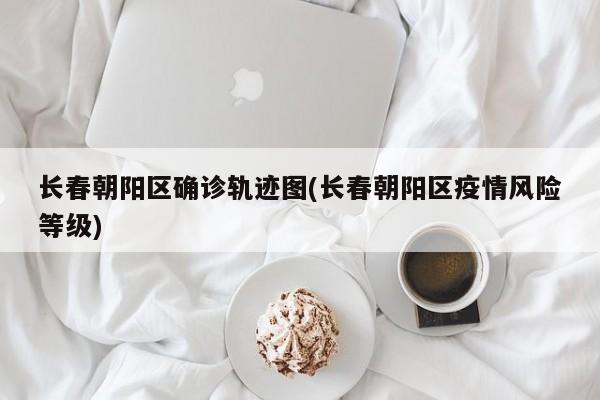长春朝阳区确诊轨迹图(长春朝阳区疫情风险等级)