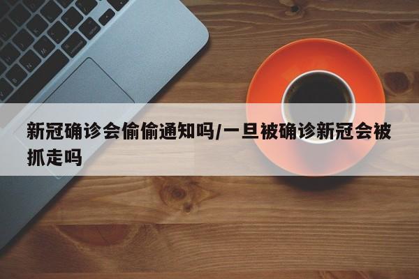 新冠确诊会偷偷通知吗/一旦被确诊新冠会被抓走吗