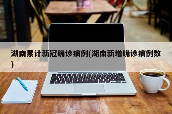 湖南累计新冠确诊病例(湖南新增确诊病例数)
