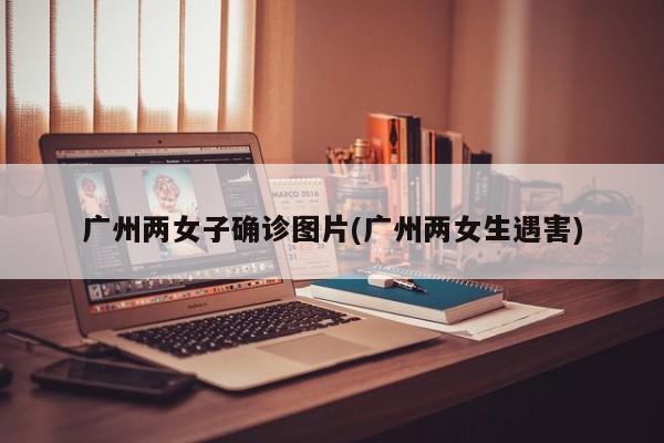 广州两女子确诊图片(广州两女生遇害)