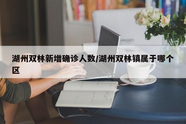 湖州双林新增确诊人数/湖州双林镇属于哪个区