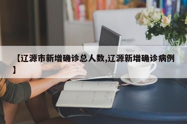【辽源市新增确诊总人数,辽源新增确诊病例】