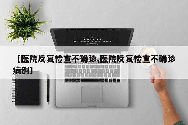 【医院反复检查不确诊,医院反复检查不确诊病例】
