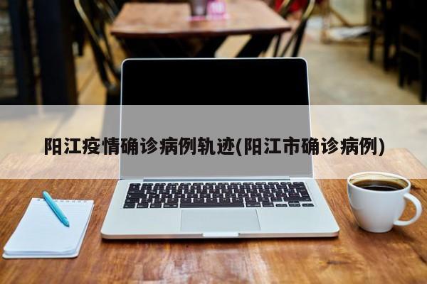 阳江疫情确诊病例轨迹(阳江市确诊病例)