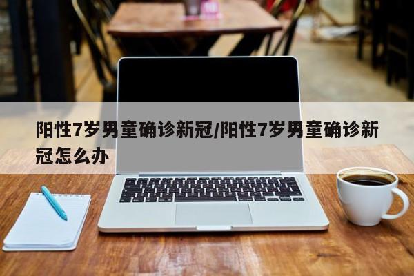 阳性7岁男童确诊新冠/阳性7岁男童确诊新冠怎么办