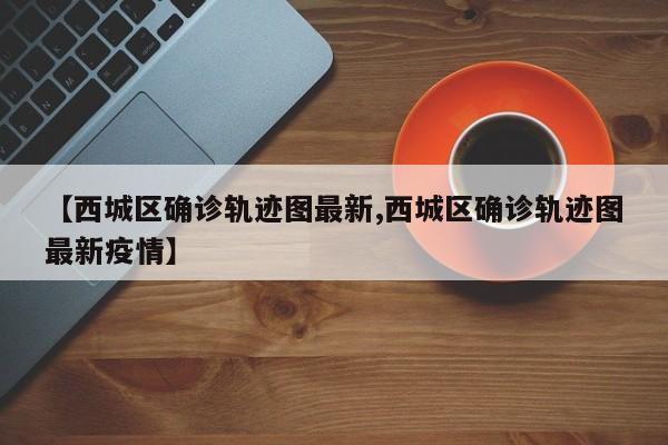 【西城区确诊轨迹图最新,西城区确诊轨迹图最新疫情】