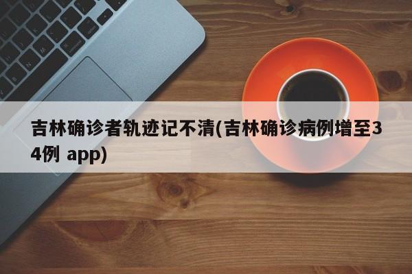 吉林确诊者轨迹记不清(吉林确诊病例增至34例 app)