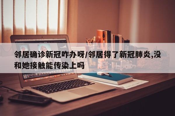 邻居确诊新冠咋办呀/邻居得了新冠肺炎,没和她接触能传染上吗