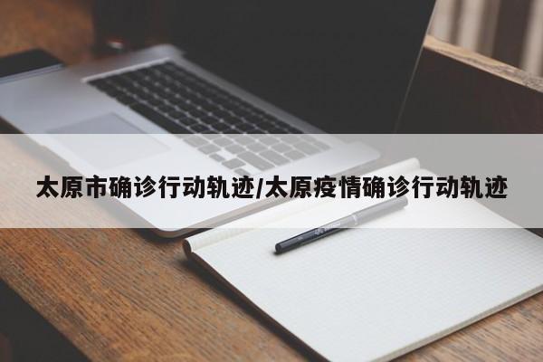 太原市确诊行动轨迹/太原疫情确诊行动轨迹