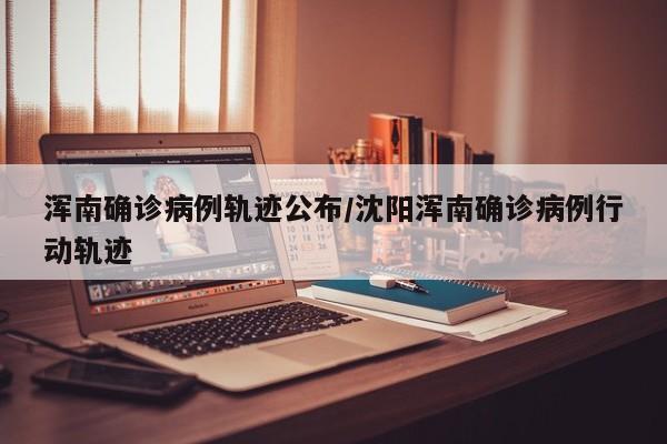 浑南确诊病例轨迹公布/沈阳浑南确诊病例行动轨迹