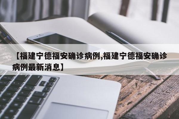 【福建宁德福安确诊病例,福建宁德福安确诊病例最新消息】