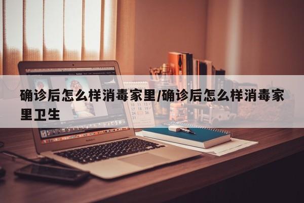 确诊后怎么样消毒家里/确诊后怎么样消毒家里卫生
