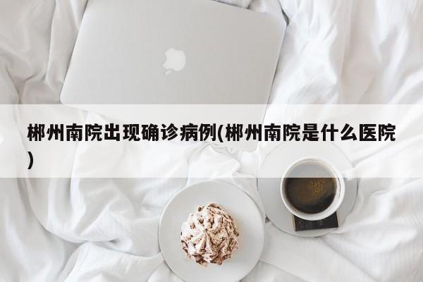 郴州南院出现确诊病例(郴州南院是什么医院)