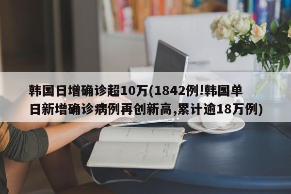韩国日增确诊超10万(1842例!韩国单日新增确诊病例再创新高,累计逾18万例)