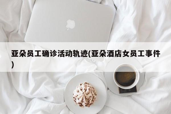 亚朵员工确诊活动轨迹(亚朵酒店女员工事件)