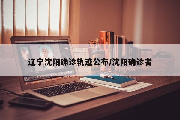 辽宁沈阳确诊轨迹公布/沈阳确诊者