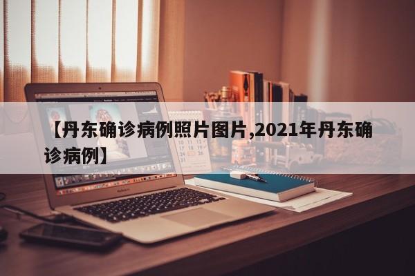 【丹东确诊病例照片图片,2021年丹东确诊病例】
