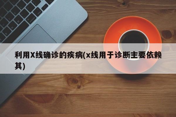 利用X线确诊的疾病(x线用于诊断主要依赖其)