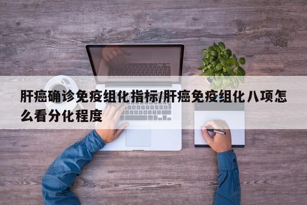 肝癌确诊免疫组化指标/肝癌免疫组化八项怎么看分化程度
