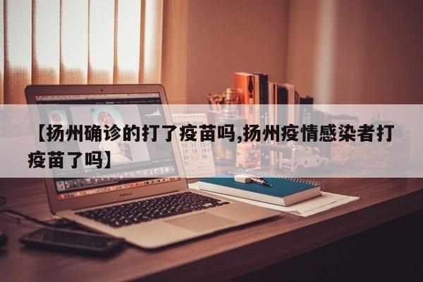 【扬州确诊的打了疫苗吗,扬州疫情感染者打疫苗了吗】