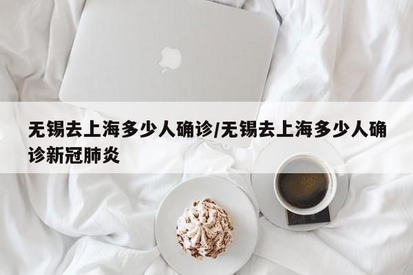 无锡去上海多少人确诊/无锡去上海多少人确诊新冠肺炎