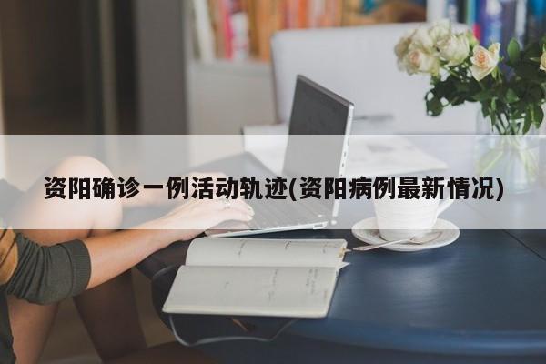 资阳确诊一例活动轨迹(资阳病例最新情况)