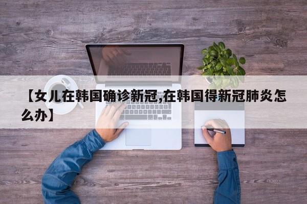 【女儿在韩国确诊新冠,在韩国得新冠肺炎怎么办】