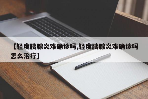 【轻度胰腺炎难确诊吗,轻度胰腺炎难确诊吗怎么治疗】